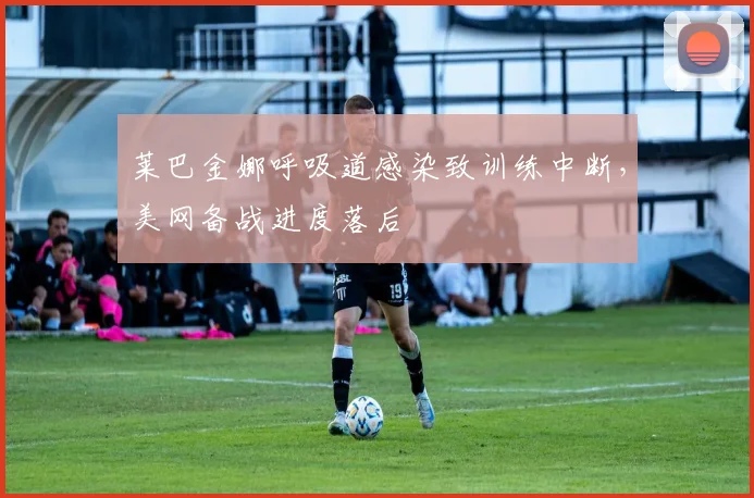 莱巴金娜呼吸道感染致训练中断，美网备战进度落后