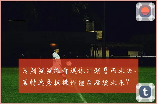 马刺波波维奇退休计划悬而未决，莱特选秀权操作能否延续未来？